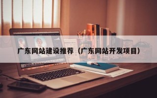 四平广东网站建设推荐（广东网站开发项目）