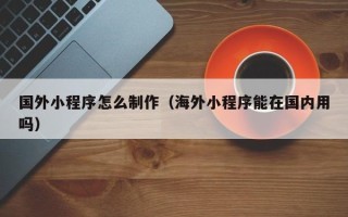 四平国外小程序怎么制作（海外小程序能在国内用吗）