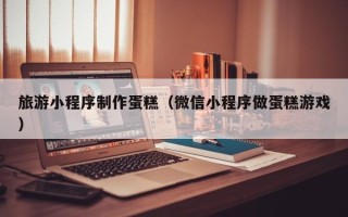 四平旅游小程序制作蛋糕（微信小程序做蛋糕游戏）